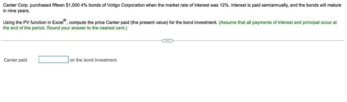 Canter Corp. purchased fifteen $1,000 4% bonds of Voltgo Corporation when the market rate of interest was 12%. Interest is paid semiannually, and the bonds will mature
in nine years.
Using the PV function in ExcelⓇ, compute the price Canter paid (the present value) for the bond investment. (Assume that all payments of interest and principal occur at
the end of the period. Round your answer to the nearest cent.)
Canter paid
on the bond investment.
