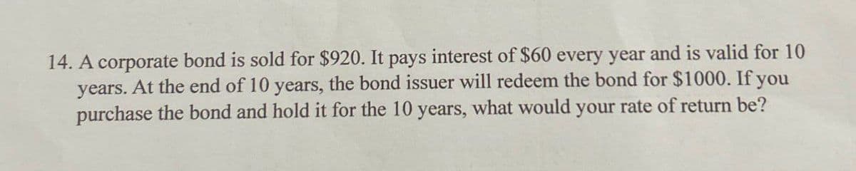 14. A corporate bond is sold for $920. It pays interest of $60 every year and is valid for 10
years. At the end of 10 years, the bond issuer will redeem the bond for $1000. If you
purchase the bond and hold it for the 10 years, what would your rate of return be?