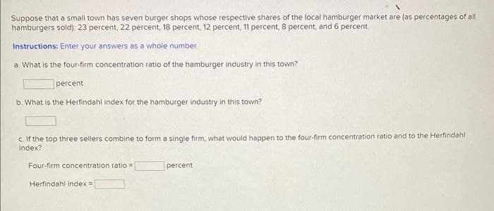 Suppose that a small town has seven burger shops whose respective shares of the local hamburger market are (as percentages of all
hamburgers sold): 23 percent, 22 percent, 18 percent, 12 percent, 11 percent, 8 percent, and 6 percent.
Instructions: Enter your answers as a whole number.
a. What is the four-firm concentration ratio of the hamburger industry in this town?
percent
b. What is the Herfindahl index for the hamburger industry in this town?
c. If the top three sellers combine to form a single firm, what would happen to the four-firm concentration ratio and to the Herfindahl
index?
Four-firm concentration ratio =
percent
Herfindahl index =|