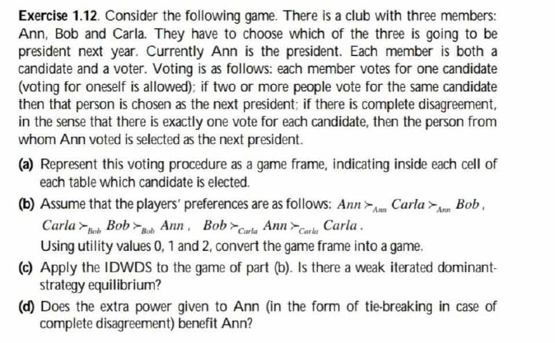Exercise 1.12. Consider the following game. There is a club with three members:
Ann, Bob and Carla. They have to choose which of the three is going to be
president next year. Currently Ann is the president. Each member is both a
candidate and a voter. Voting is as follows: each member votes for one candidate
(voting for oneself is allowed); if two or more people vote for the same candidate
then that person is chosen as the next president; if there is complete disagreement,
in the sense that there is exactly one vote for each candidate, then the person from
whom Ann voted is selected as the next president.
(a) Represent this voting procedure as a game frame, indicating inside each cell of
each table which candidate is elected.
(b) Assume that the players' preferences are as follows: AnnAm Carla Ann Bob,
Carla Bob Ann, Bob Carla Ann Caria
Carla.
Using utility values 0, 1 and 2, convert the game frame into a game.
(c) Apply the IDWDS to the game of part (b). Is there a weak iterated dominant-
strategy equilibrium?
(d) Does the extra power given to Ann (in the form of tie-breaking in case of
complete disagreement) benefit Ann?