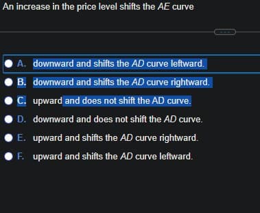 An increase in the price level shifts the AE curve
A. downward and shifts the AD curve leftward.
B. downward and shifts the AD curve rightward.
C. upward and does not shift the AD curve.
D. downward and does not shift the AD curve.
E. upward and shifts the AD curve rightward.
OF. upward and shifts the AD curve leftward.