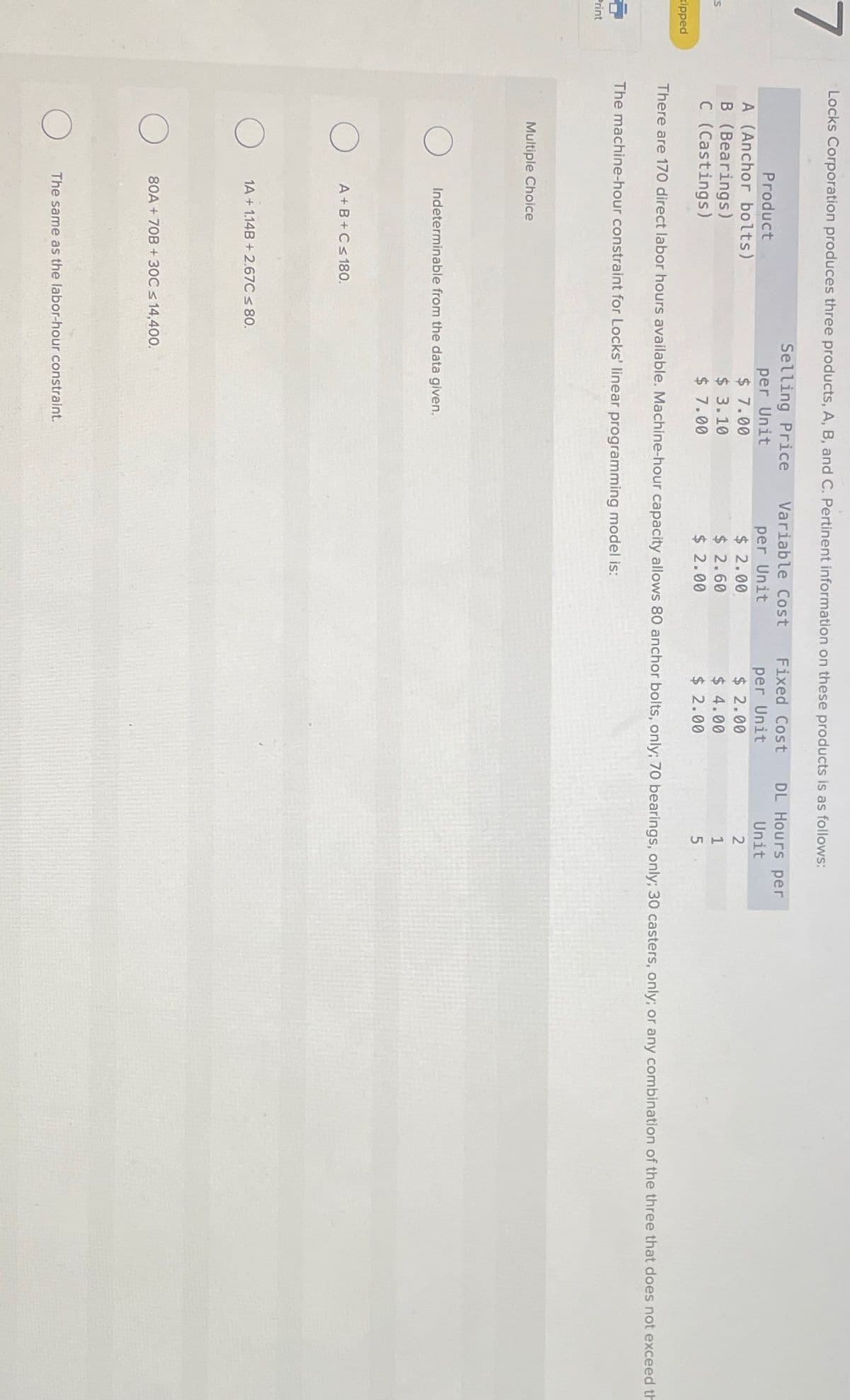 7
Product
Locks Corporation produces three products, A, B, and C. Pertinent information on these products is as follows:
Selling Price
per Unit
Variable Cost
Fixed Cost
DL Hours per
per Unit
per Unit
Unit
A (Anchor bolts)
$ 7.00
$ 2.00
$ 2.00
2
B (Bearings)
$ 3.10
S
$ 2.60
$ 4.00
1
C (Castings)
$ 7.00
$ 2.00
$ 2.00
5
xipped
There are 170 direct labor hours available. Machine-hour capacity allows 80 anchor bolts, only; 70 bearings, only; 30 casters, only; or any combination of the three that does not exceed th
The machine-hour constraint for Locks' linear programming model is:
Print
Multiple Choice
О
Indeterminable from the data given.
О
A+B+C≤ 180.
1A+1.14B+2.67C ≤ 80.
80A+70B + 30C ≤ 14,400.
The same as the labor-hour constraint.