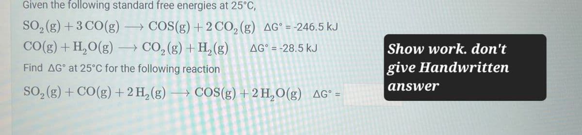 Given the following standard free energies at 25°C,
SO2(g) +3 CO(g) → COS(g) +2 CO2 (g) AG° = -246.5 kJ
CO(g) + H2O(g) →CO2(g) + H2(g) AG° -28.5 kJ
Find AG at 25°C for the following reaction
SO2(g) + CO(g) + 2 H2(g) →COS(g) + 2 H2O(g) AG° =
Show work. don't
give Handwritten
answer