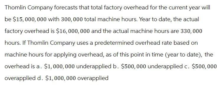 Thomlin Company forecasts that total factory overhead for the current year will
be $15,000,000 with 300,000 total machine hours. Year to date, the actual
factory overhead is $16, 000, 000 and the actual machine hours are 330,000
hours. If Thomlin Company uses a predetermined overhead rate based on
machine hours for applying overhead, as of this point in time (year to date), the
overhead is a. $1,000,000 underapplied b. $500,000 underapplied c. $500,000
overapplied d. $1,000,000 overapplied