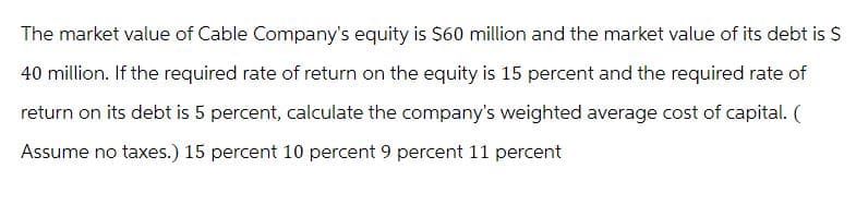 The market value of Cable Company's equity is $60 million and the market value of its debt is $
40 million. If the required rate of return on the equity is 15 percent and the required rate of
return on its debt is 5 percent, calculate the company's weighted average cost of capital. (
Assume no taxes.) 15 percent 10 percent 9 percent 11 percent