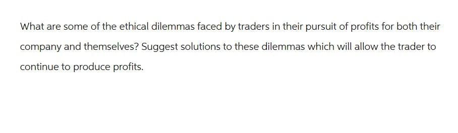 What are some of the ethical dilemmas faced by traders in their pursuit of profits for both their
company and themselves? Suggest solutions to these dilemmas which will allow the trader to
continue to produce profits.