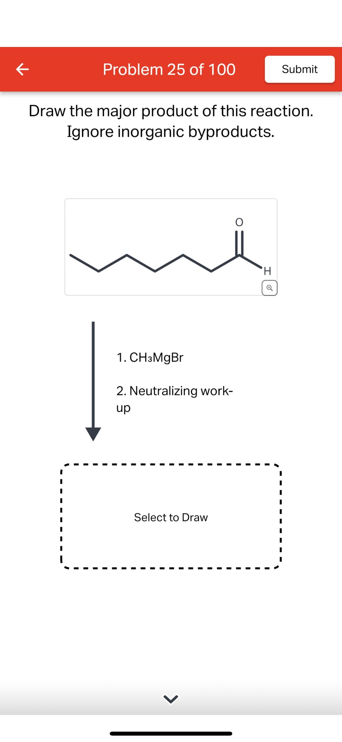Problem 25 of 100
Submit
Draw the major product of this reaction.
Ignore inorganic byproducts.
1. CH3MgBr
2. Neutralizing work-
up
Select to Draw
'H