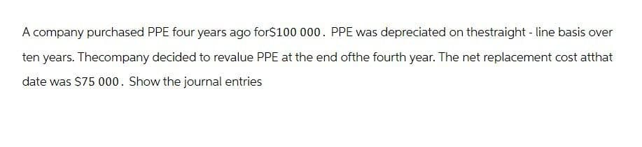 A company purchased PPE four years ago for$100 000. PPE was depreciated on thestraight-line basis over
ten years. Thecompany decided to revalue PPE at the end ofthe fourth year. The net replacement cost atthat
date was $75 000. Show the journal entries