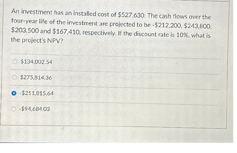 An investment has an installed cost of $527,630. The cash flows over the
four-year life of the investment are projected to be -$212,200, $243,800,
$203,500 and $167,410, respectively. If the discount rate is 10%, what is
the project's NPV?
$134,002.54
$275,814.36
O $251,815.64
-$94,684.03