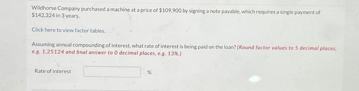Wildhorse Company purchased a machine at a price of $109,900 by signing a note payable, which requires a single payment of
$142,324 in 3 years.
Click here to view factor tables.
Assuming annual compounding of interest, what rate of interest is being paid on the loan? (Round factor values to 5 decimal places,
e.g. 1.25124 and final answer to O decimal places, e.g. 13%.)
Rate of interest
%
