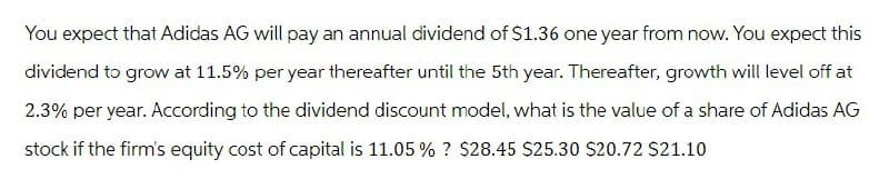 You expect that Adidas AG will pay an annual dividend of $1.36 one year from now. You expect this
dividend to grow at 11.5% per year thereafter until the 5th year. Thereafter, growth will level off at
2.3% per year. According to the dividend discount model, what is the value of a share of Adidas AG
stock if the firm's equity cost of capital is 11.05% ? $28.45 $25.30 $20.72 $21.10