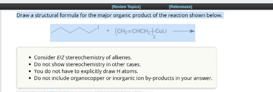 [Review Topics]
[References]
Draw a structural formula for the major organic product of the reaction shown below.
(CH2=CHCH2+CULI
• Consider E/Z stereochemistry of alkenes.
• Do not show stereochemistry in other cases.
You do not have to explicitly draw H atoms.
• Do not include organocopper or inorganic ion by-products in your answer.