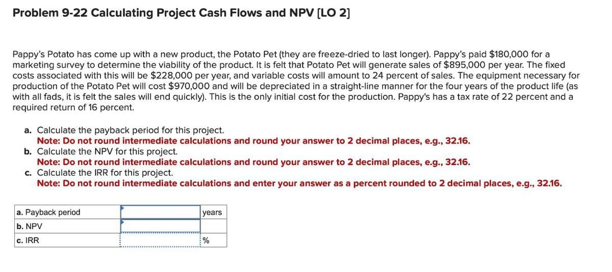 Problem 9-22 Calculating Project Cash Flows and NPV [LO 2]
Pappy's Potato has come up with a new product, the Potato Pet (they are freeze-dried to last longer). Pappy's paid $180,000 for a
marketing survey to determine the viability of the product. It is felt that Potato Pet will generate sales of $895,000 per year. The fixed
costs associated with this will be $228,000 per year, and variable costs will amount to 24 percent of sales. The equipment necessary for
production of the Potato Pet will cost $970,000 and will be depreciated in a straight-line manner for the four years of the product life (as
with all fads, it is felt the sales will end quickly). This is the only initial cost for the production. Pappy's has a tax rate of 22 percent and a
required return of 16 percent.
a. Calculate the payback period for this project.
Note: Do not round intermediate calculations and round your answer to 2 decimal places, e.g., 32.16.
b. Calculate the NPV for this project.
Note: Do not round intermediate calculations and round your answer to 2 decimal places, e.g., 32.16.
c. Calculate the IRR for this project.
Note: Do not round intermediate calculations and enter your answer as a percent rounded to 2 decimal places, e.g., 32.16.
a. Payback period
b. NPV
c. IRR
years
%