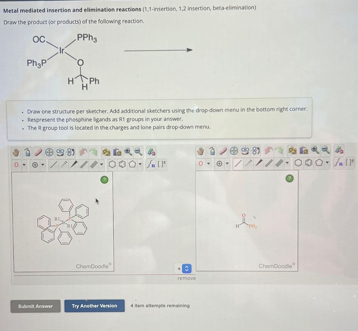 Metal mediated insertion and elimination reactions (1,1-insertion, 1,2 insertion, beta-elimination)
Draw the product (or products) of the following reaction.
OC
Ph3P
PPh3
Ph
⚫ Draw one structure per sketcher. Add additional sketchers using the drop-down menu in the bottom right corner.
Respresent the phosphine ligands as R1 groups in your answer.
. The R group tool is located in the charges and lone pairs drop-down menu.
0
+
R1.
[F
0
?
ChemDoodle
remove
Submit Answer
Try Another Version
4 item attempts remaining
?
ChemDoodle
T
n IF