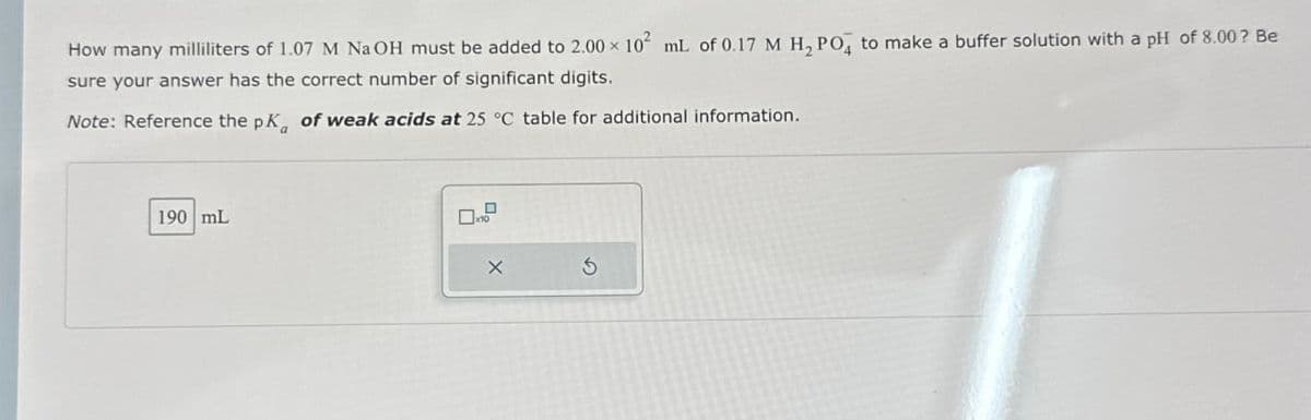 How many milliliters of 1.07 M NaOH must be added to 2.00 × 102 mL of 0.17 M H, POд to make a buffer solution with a pH of 8.00? Be
sure your answer has the correct number of significant digits.
Note: Reference the pK of weak acids at 25 °C table for additional information.
190 mL
x10
X
G