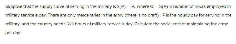 Suppose that the supply curve of serving in the military is S(P) = P, where Q = S(P) is number of hours employed in
military service a day. There are only mercenaries in the army (there is no draft). P is the hourly pay for serving in the
military, and the country needs 550 hours of military service a day. Calculate the social cost of maintaining the army
per day