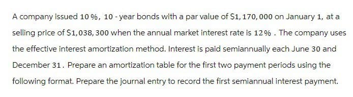 A company issued 10 %, 10-year bonds with a par value of $1,170,000 on January 1, at a
selling price of $1,038, 300 when the annual market interest rate is 12%. The company uses
the effective interest amortization method. Interest is paid semiannually each June 30 and
December 31. Prepare an amortization table for the first two payment periods using the
following format. Prepare the journal entry to record the first semiannual interest payment.