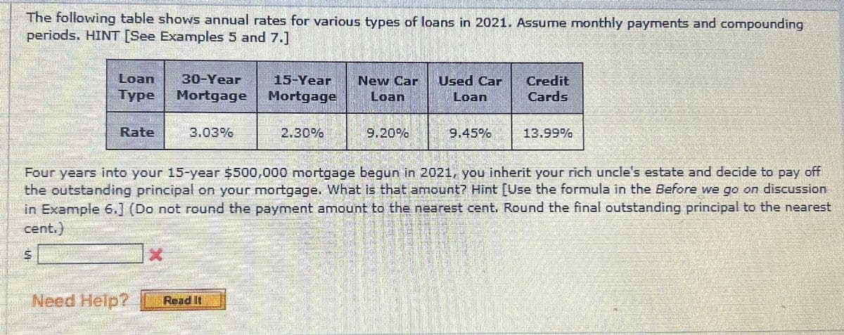 The following table shows annual rates for various types of loans in 2021. Assume monthly payments and compounding
periods. HINT [See Examples 5 and 7.]
Loan 30-Year 15-Year
Type Mortgage Mortgage
Rate
3.03%
New Car Used Car
Loan
Loan
Credit
Cards
2.30%
9.20%
9.45%
13.99%
Four years into your 15-year $500,000 mortgage begun in 2021, you inherit your rich uncle's estate and decide to pay off
the outstanding principal on your mortgage. What is that amount? Hint [Use the formula in the Before we go on discussion
in Example 6.] (Do not round the payment amount to the nearest cent. Round the final outstanding principal to the nearest
cent.)
$
Need Help?
Read It