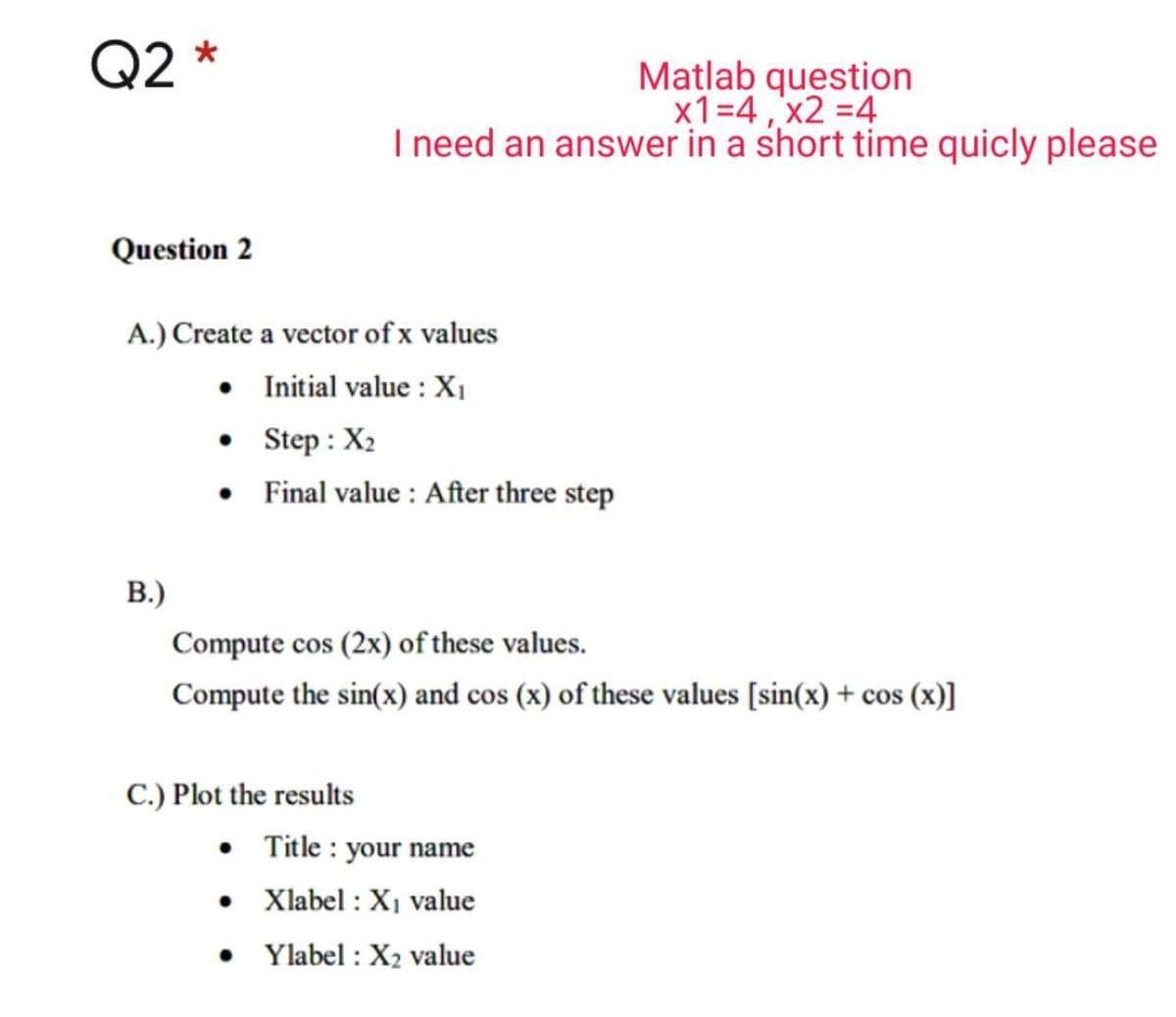 Q2 *
Matlab question
x1=4,'x2 =4
I need an answer in a short time quicly please
Question 2
A.) Create a vector of x values
• Initial value : X,
• Step : X2
• Final value : After three step
B.)
Compute cos (2x) of these values.
Compute the sin(x) and cos (x) of these values [sin(x) + cos (x)]
C.) Plot the results
• Title : your name
• Xlabel : X1 value
Ylabel : X2 value
