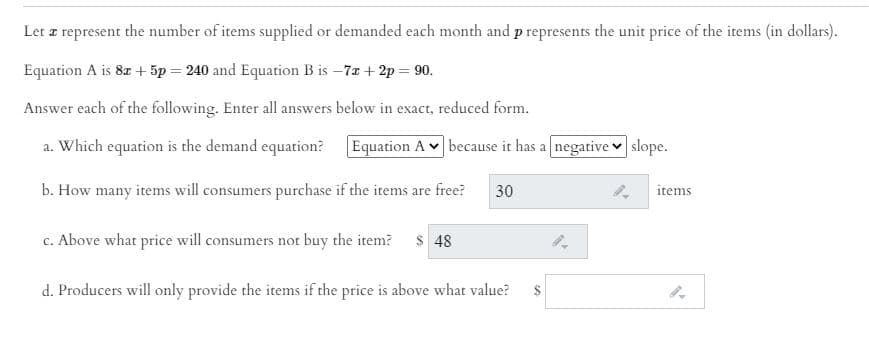 Let z represent the number of items supplied or demanded each month and p represents the unit price of the items (in dollars).
Equation A is 8r + 5p = 240 and Equation B is –7a + 2p = 90.
Answer each of the following. Enter all answers below in exact, reduced form.
a. Which equation is the demand equation? Equation A v because it has a negative v slope.
b. How many items will consumers purchase if the items are free?
30
items
c. Above what price will consumers not buy the item?
$ 48
d. Producers will only provide the items if the price is above what value?
