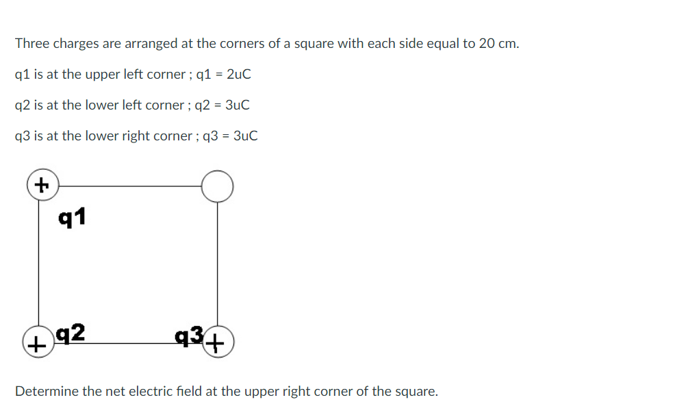 Three charges are arranged at the corners of a square with each side equal to 20 cm.
q1 is at the upper left corner; q1 = 2uC
q2 is at the lower left corner; q2 = 3uC
q3 is at the lower right corner ; q3 = 3uC
+
91
92
+
q³+
Determine the net electric field at the upper right corner of the square.