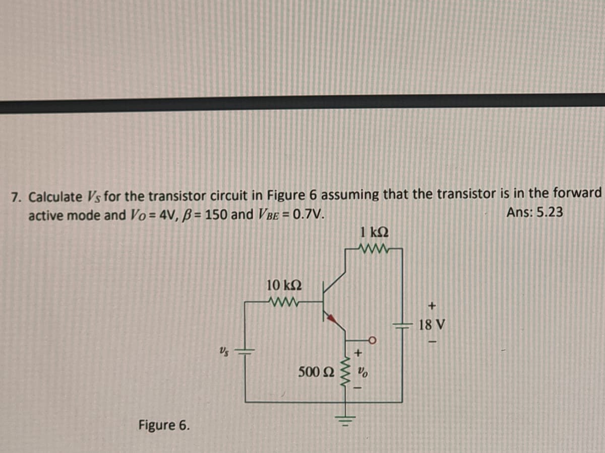 7. Calculate Vs for the transistor circuit in Figure 6 assuming that the transistor is in the forward
active mode and Vo=4V, B= 150 and VBE = 0.7V.
Ans: 5.23
Figure 6.
Vs
10 ΚΩ
500 £2
"||
1 ΚΩ
+
18 V