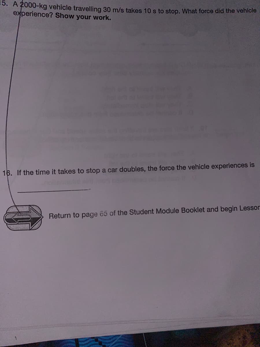 15. A 2000-kg vehicle travelling 30 m/s takes 10 s to stop. What force did the venicie
experience? Show your work.
16. If the time it takes to stop a car doubles, the force the vehicle experiences is
Return to page 65 of the Student Module Booklet and begin Lessor
