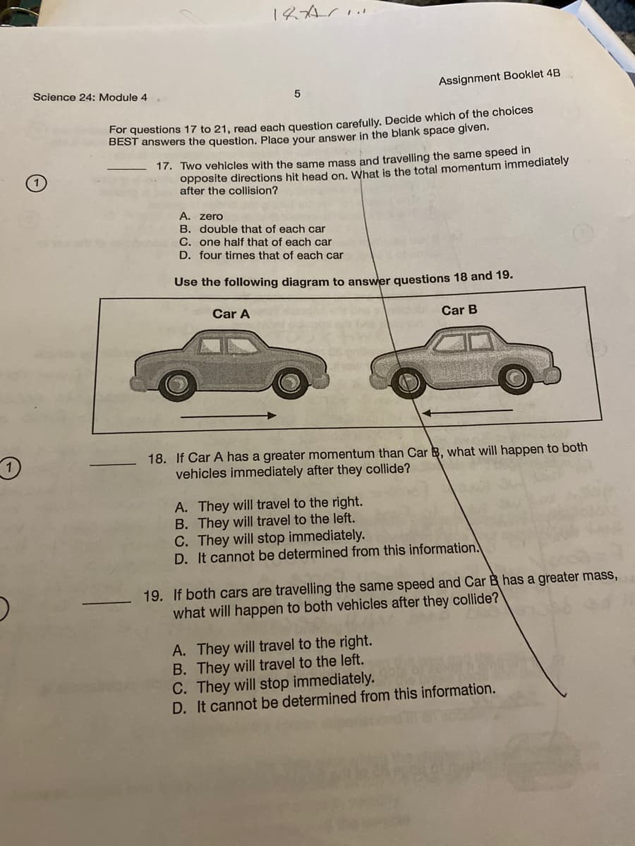 Science 24: Module 4
Assignment Booklet 4B
For questions 17 to 21, read each question carefully. Decide which of the choices
BEST answers the question. Place your answer in the blank space given.
17. Two vehicles with the same mass and travelling the same speed in
opposite directions hit head on, What is the total momentum immediately
after the collision?
A. zero
B. double that of each car
C. one half that of each car
D. four times that of each car
Use the following diagram to answer questions 18 and 19.
Car A
Car B
18. If Car A has a greater momentum than Car B, what will happen to both
vehicles immediately after they collide?
A. They will travel to the right.
B. They will travel to the left.
C. They will stop immediately.
D. It cannot be determined from this information.
19. If both cars are travelling the same speed and Car B has a greater mass,
what will happen to both vehicles after they collide?
A. They will travel to the right.
B. They will travel to the left.
C. They will stop immediately.
D. It cannot be determined from this information.
