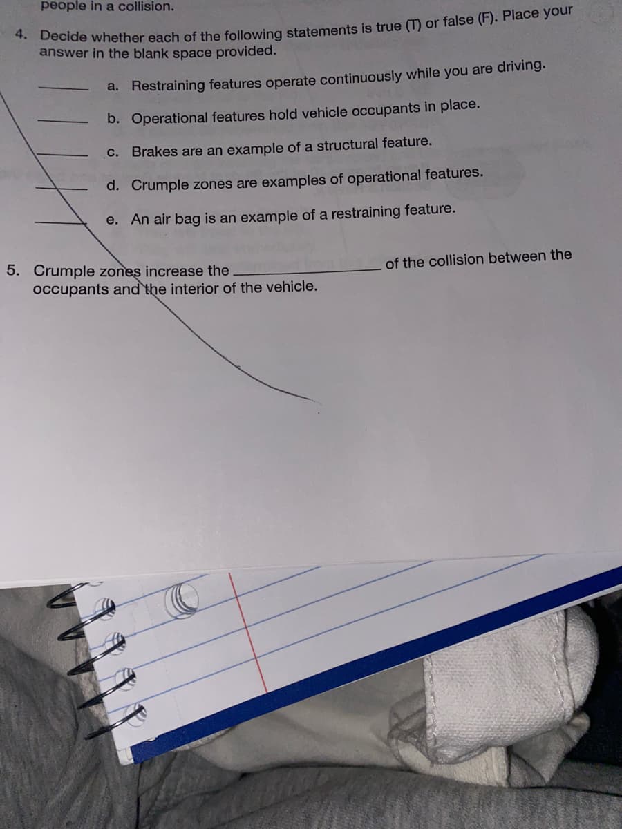 people in a collision.
* Decide whether each of the following statements is true (T) or false (F). Place your
answer in the blank space provided.
a. Restraining features operate continuously while you are driving.
b. Operational features hold vehicle occupants in place.
C. Brakes are an example of a structural feature.
d. Crumple zones are examples of operational features.
e. An air bag is an example of a restraining feature.
5. Crumple zones increase the
occupants and the interior of the vehicle.
of the collision between the
