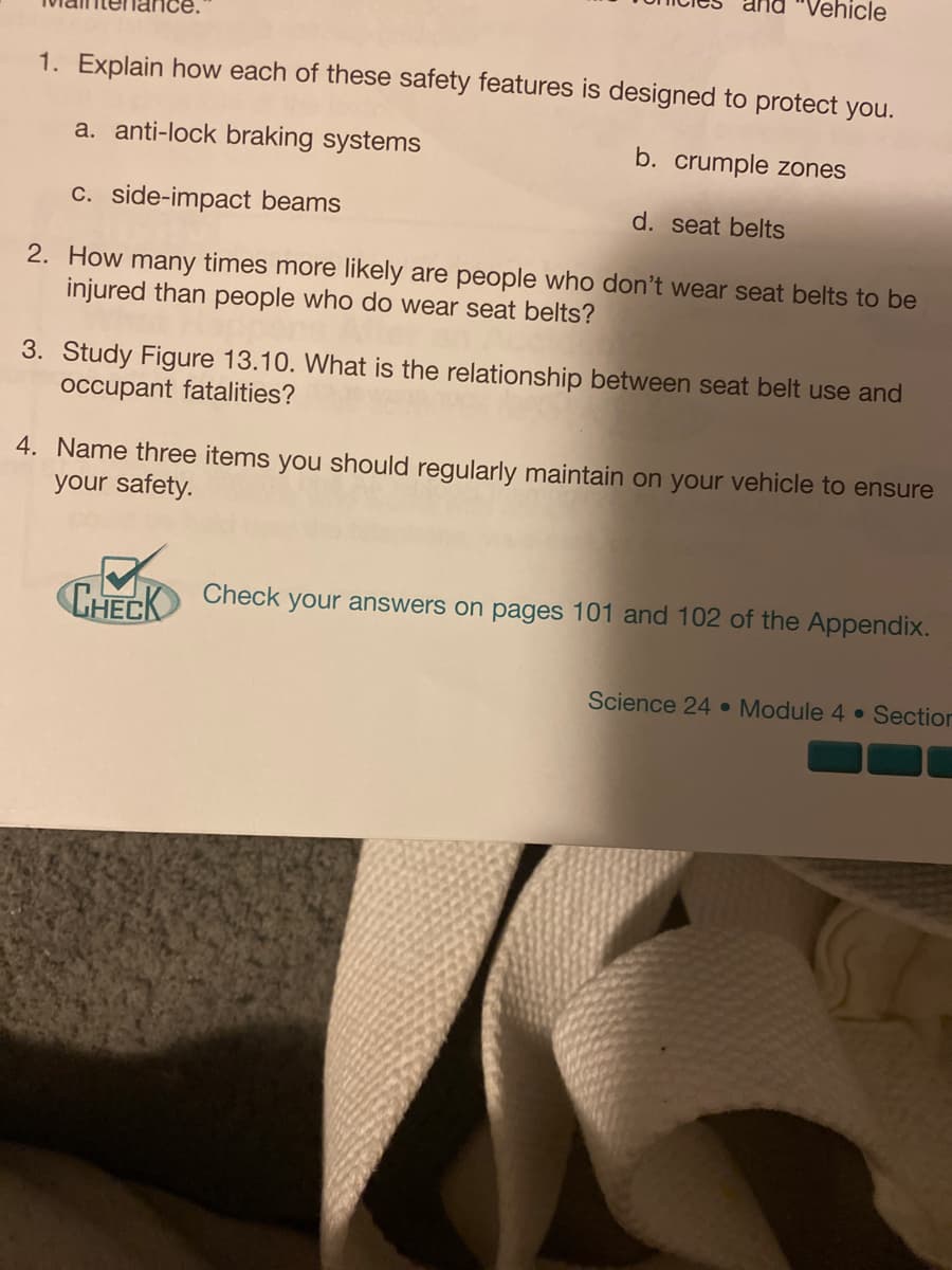 "Vehicle
1. Explain how each of these safety features is designed to protect you.
a. anti-lock braking systems
b. crumple zones
c. side-impact beams
d. seat belts
2. How many times more likely are people who don't wear seat belts to be
injured than people who do wear seat belts?
3. Study Figure 13.10. What is the relationship between seat belt use and
occupant fatalities?
4. Name three items you should regularly maintain on your vehicle to ensure
your safety.
CHECK
Check
your answers on pages 101 and 102 of the Appendix.
Science 24 Module 4 • Section
