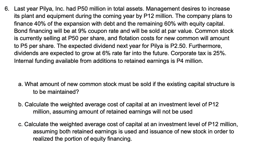 6. Last year Pilya, Inc. had P50 million in total assets. Management desires to increase
its plant and equipment during the coming year by P12 million. The company plans to
finance 40% of the expansion with debt and the remaining 60% with equity capital.
Bond financing will be at 9% coupon rate and will be sold at par value. Common stock
is currently selling at P50 per share, and flotation costs for new common will amount
to P5 per share. The expected dividend next year for Pilya is P2.50. Furthermore,
dividends are expected to grow at 6% rate far into the future. Corporate tax is 25%.
Internal funding available from additions to retained earnings is P4 million.
a. What amount of new common stock must be sold if the existing capital structure is
to be maintained?
b. Calculate the weighted average cost of capital at an investment level of P12
million, assuming amount of retained earnings will not be used
c. Calculate the weighted average cost of capital at an investment level of P12 million,
assuming both retained earnings is used and issuance of new stock in order to
realized the portion of equity financing.