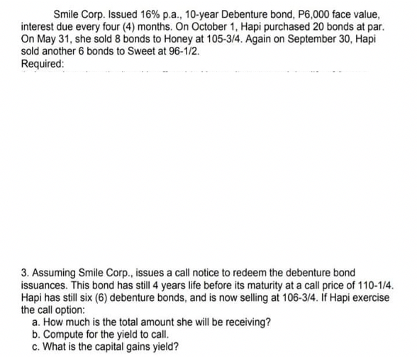 Smile Corp. Issued 16% p.a., 10-year Debenture bond, P6,000 face value,
interest due every four (4) months. On October 1, Hapi purchased 20 bonds at par.
On May 31, she sold 8 bonds to Honey at 105-3/4. Again on September 30, Hapi
sold another 6 bonds to Sweet at 96-1/2.
Required:
3. Assuming Smile Corp., issues a call notice to redeem the debenture bond
issuances. This bond has still 4 years life before its maturity at a call price of 110-1/4.
Hapi has still six (6) debenture bonds, and is now selling at 106-3/4. If Hapi exercise
the call option:
a. How much is the total amount she will be receiving?
b. Compute for the yield to call.
c. What is the capital gains yield?