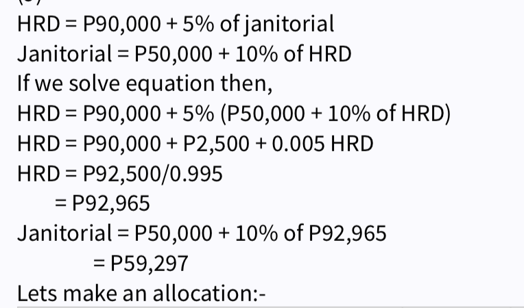 HRD = P90,000 + 5% of janitorial
Janitorial = P50,000 + 10% of HRD
If we solve equation then,
HRD = P90,000 + 5% (P50,000 + 10% of HRD)
HRD = P90,000 + P2,500 +0.005 HRD
HRD = P92,500/0.995
= P92,965
Janitorial P50,000 + 10% of P92,965
= P59,297
Lets make an allocation:-