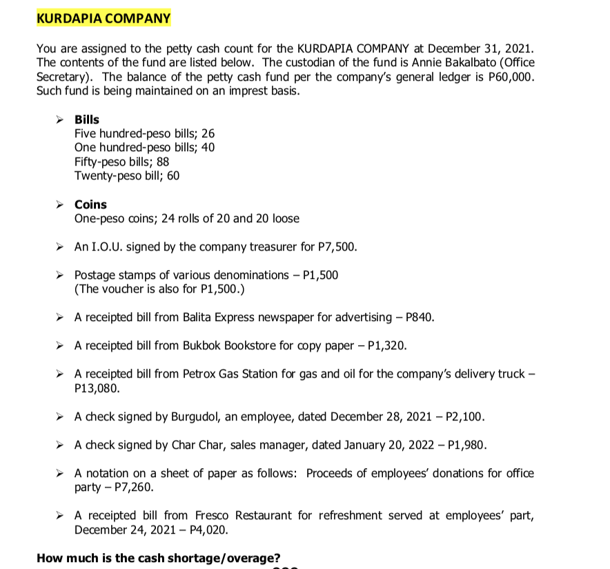 KURDAPIA COMPANY
You are assigned to the petty cash count for the KURDAPIA COMPANY at December 31, 2021.
The contents of the fund are listed below. The custodian of the fund is Annie Bakalbato (Office
Secretary). The balance of the petty cash fund per the company's general ledger is P60,000.
Such fund is being maintained on an imprest basis.
➤ Bills
Five hundred-peso bills; 26
One hundred-peso bills; 40
Fifty-peso bills; 88
Twenty-peso bill; 60
➤ Coins
One-peso coins; 24 rolls of 20 and 20 loose
▸ An I.O.U. signed by the company treasurer for P7,500.
Postage stamps of various denominations - P1,500
(The voucher is also for P1,500.)
➤ A receipted bill from Balita Express newspaper for advertising - P840.
A receipted bill from Bukbok Bookstore for copy paper - P1,320.
➤ A receipted bill from Petrox Gas Station for gas and oil for the company's delivery truck -
P13,080.
➤ A check signed by Burgudol, an employee, dated December 28, 2021 - P2,100.
➤ A check signed by Char Char, sales manager, dated January 20, 2022 - P1,980.
A notation on a sheet of paper as follows: Proceeds of employees' donations for office
party - P7,260.
A receipted bill from Fresco Restaurant for refreshment served at employees' part,
December 24, 2021 - P4,020.
How much is the cash shortage/overage?