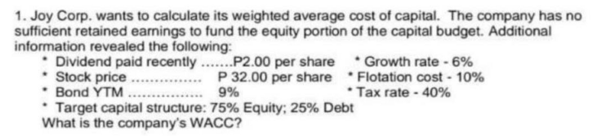 1. Joy Corp. wants to calculate its weighted average cost of capital. The company has no
sufficient retained earnings to fund the equity portion of the capital budget. Additional
information revealed the following:
• Dividend paid recently.......P2.00 per share
* Stock price
P 32.00 per share
9%
• Bond YTM
Growth rate - 6%
Flotation cost - 10%
* Tax rate - 40%
Target capital structure: 75% Equity; 25% Debt
What is the company's WACC?