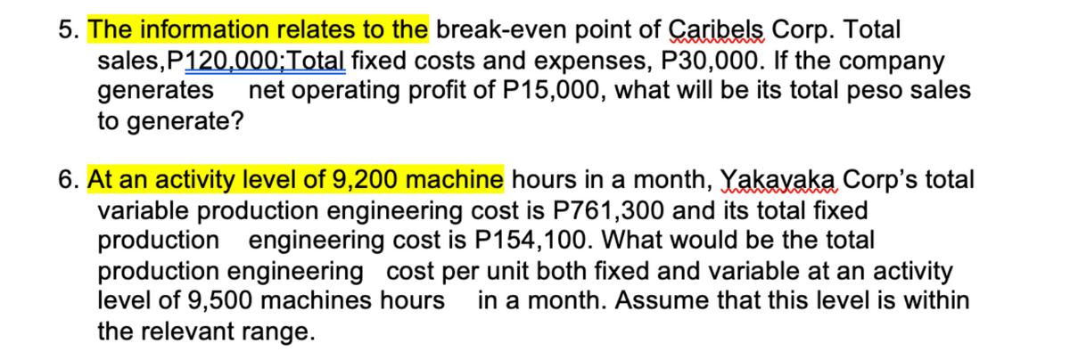 5. The information relates to the break-even point of Caribels Corp. Total
sales, P120,000;Total fixed costs and expenses, P30,000. If the company
generates net operating profit of P15,000, what will be its total peso sales
to generate?
6. At an activity level of 9,200 machine hours in a month, Yakayaka Corp's total
variable production engineering cost is P761,300 and its total fixed
production engineering cost is P154,100. What would be the total
production engineering cost per unit both fixed and variable at an activity
level of 9,500 machines hours in a month. Assume that this level is within
the relevant range.