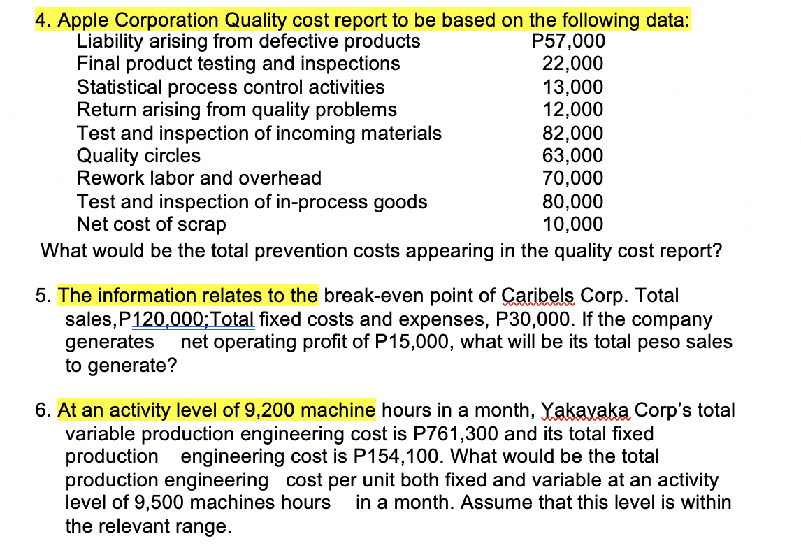 4. Apple Corporation Quality cost report to be based on the following data:
Liability arising from defective products
Final product testing and inspections
Statistical process control activities
Return arising from quality problems
Test and inspection of incoming materials
Quality circles
Rework labor and overhead
P57,000
22,000
13,000
12,000
82,000
63,000
70,000
80,000
10,000
Test and inspection of in-process goods
Net cost of scrap
What would be the total prevention costs appearing in the quality cost report?
5. The information relates to the break-even point of Caribels Corp. Total
sales, P120,000;Total fixed costs and expenses, P30,000. If the company
generates net operating profit of P15,000, what will be its total peso sales
to generate?
6. At an activity level of 9,200 machine hours in a month, Yakavaka Corp's total
variable production engineering cost is P761,300 and its total fixed
production engineering cost is P154,100. What would be the total
production engineering cost per unit both fixed and variable at an activity
level of 9,500 machines hours in a month. Assume that this level is within
the relevant range.