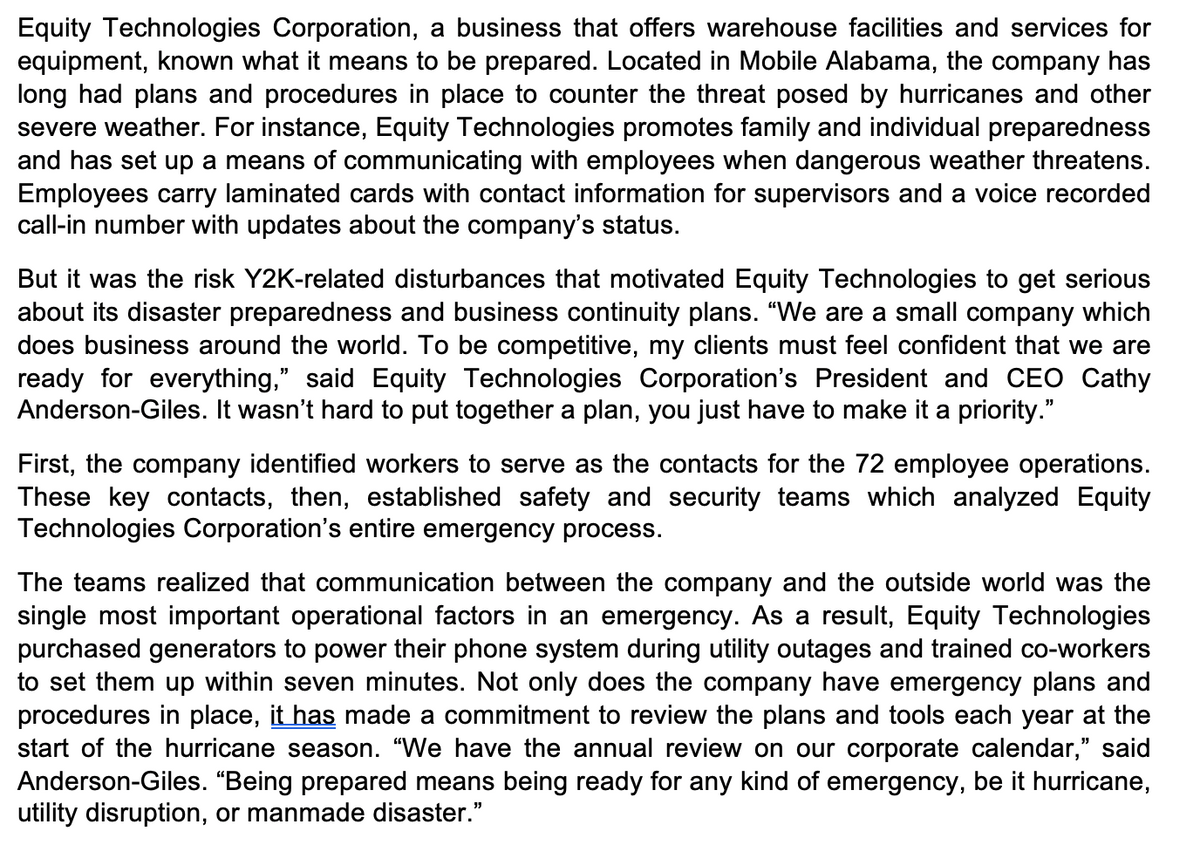 Equity Technologies Corporation, a business that offers warehouse facilities and services for
equipment, known what it means to be prepared. Located in Mobile Alabama, the company has
long had plans and procedures in place to counter the threat posed by hurricanes and other
severe weather. For instance, Equity Technologies promotes family and individual preparedness
and has set up a means of communicating with employees when dangerous weather threatens.
Employees carry laminated cards with contact information for supervisors and a voice recorded
call-in number with updates about the company's status.
But it was the risk Y2K-related disturbances that motivated Equity Technologies to get serious
about its disaster preparedness and business continuity plans. "We are a small company which
does business around the world. To be competitive, my clients must feel confident that we are
ready for everything," said Equity Technologies Corporation's President and CEO Cathy
Anderson-Giles. It wasn't hard to put together a plan, you just have to make it a priority."
First, the company identified workers to serve as the contacts for the 72 employee operations.
These key contacts, then, established safety and security teams which analyzed Equity
Technologies Corporation's entire emergency process.
The teams realized that communication between the company and the outside world was the
single most important operational factors in an emergency. As a result, Equity Technologies
purchased generators to power their phone system during utility outages and trained co-workers
to set them up within seven minutes. Not only does the company have emergency plans and
procedures in place, it has made a commitment to review the plans and tools each year at the
start of the hurricane season. "We have the annual review on our corporate calendar," said
Anderson-Giles. "Being prepared means being ready for any kind of emergency, be it hurricane,
utility disruption, or manmade disaster."