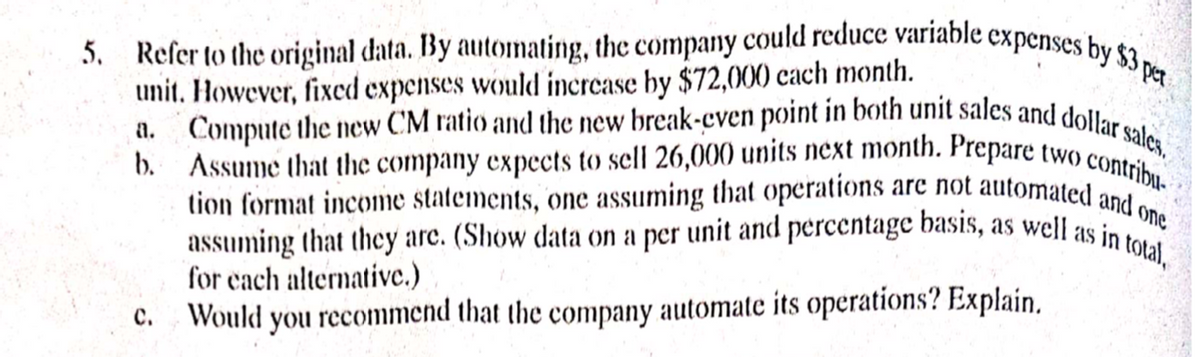 5. Refer to the original data. By automating, the company could reduce variable expenses by $3 per
unit. However, fixed expenses would increase by $72,000 each month.
a. Compute the new CM ratio and the new break-even point in both unit sales and dollar sales.
b. Assume that the company expects to sell 26,000 units next month. Prepare two contribu
tion format income statements, one assuming that operations are not automated and one
assuming that they are. (Show data on a per unit and percentage basis, as well as in total,
for each alternative.)
Would you recommend that the company automate its operations? Explain.
C.