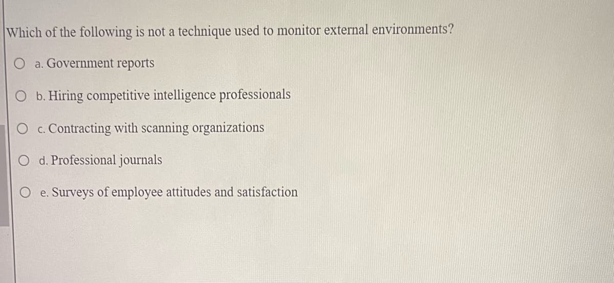 Which of the following is not a technique used to monitor external environments?
O a. Government reports
O b. Hiring competitive intelligence professionals
O c. Contracting with scanning organizations
O d. Professional journals
e. Surveys of employee attitudes and satisfaction