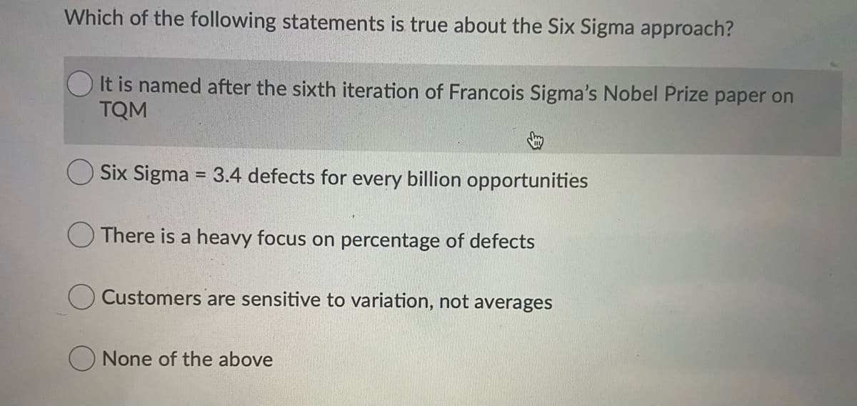 Which of the following statements is true about the Six Sigma approach?
It is named after the sixth iteration of Francois Sigma's Nobel Prize paper on
TQM
Six Sigma = 3.4 defects for every billion opportunities
There is a heavy focus on percentage of defects
Customers are sensitive to variation, not averages
O None of the above
