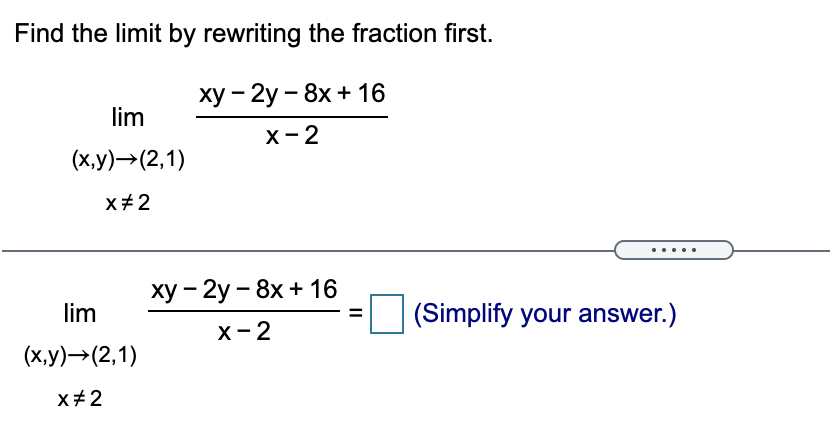 Find the limit by rewriting the fraction first.
ху — 2у - 8x + 16
lim
х-2
(х,у) -> (2,1)
x+2
ху — 2у - 8х + 16
lim
(Simplify your answer.)
X- 2
(х,у) —> (2,1)
x+2
