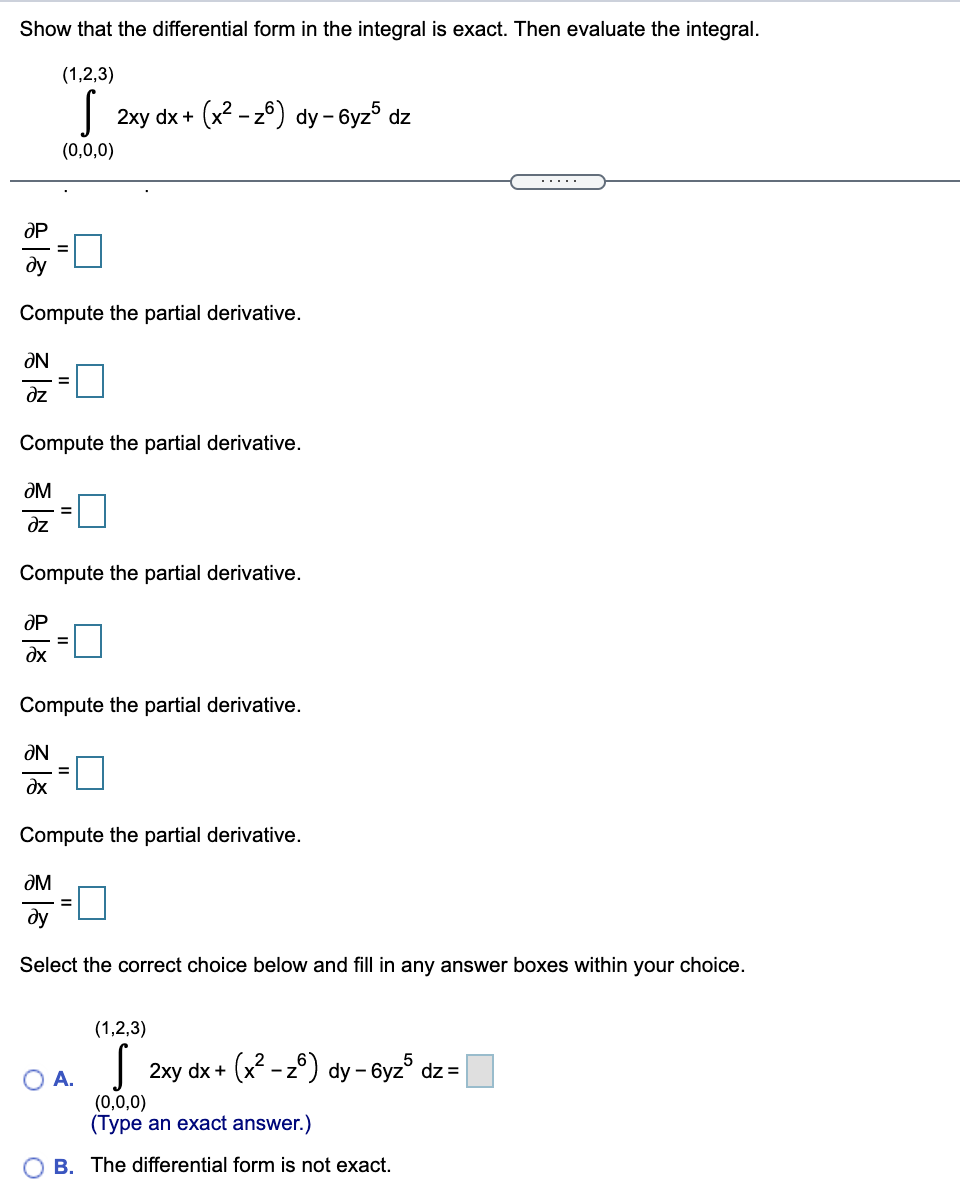 Show that the differential form in the integral is exact. Then evaluate the integral.
(1,2,3)
2xy dx + (x2 - z6) dy - 6yz5 dz
(0,0,0)
.....
OP
%3D
ду
Compute the partial derivative.
ƏN
dz
Compute the partial derivative.
ƏM
dz
Compute the partial derivative.
OP
%3D
dx
Compute the partial derivative.
ƏN
dx
Compute the partial derivative.
ƏM
ду
Select the correct choice below and fill in any answer boxes within your choice.
(1,2,3)
2xy dx + (x - z°) dy - 6yz° dz =
O A.
(0,0,0)
(Type an exact answer.)
B. The differential form is not exact.
