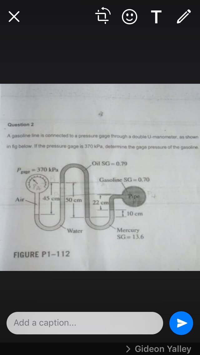 Question 2
A gasoline line is connected to a pressure gage through a double U-manometer, as shown
in fig below. If the pressure gage is 370 kPa, determine the gage pressure of the gasoline.
Oil SG 0.79
Pse=370 kPa
Enge
Gasoline SG=0.70
45 cm 50 cm
Pipe
Air
22 cm
10 cm
Mercury
SG= 13.6
Water
FIGURE P1-112
Add a caption...
> Gideon Yalley
