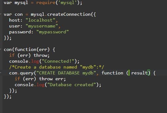 var mysql = require('mysql');
var con = mysql.createConnection({
host: "localhost",
user: "myusername",
password: "mypassword"
});
con (function(err) {
if (err) throw;
console.log("Connected!");
/*Create a database named "mydb":*/
con. query ("CREATE DATABASE mydb", function ( result) {
if (err) throw err;
console.log("Database created");
});
});
