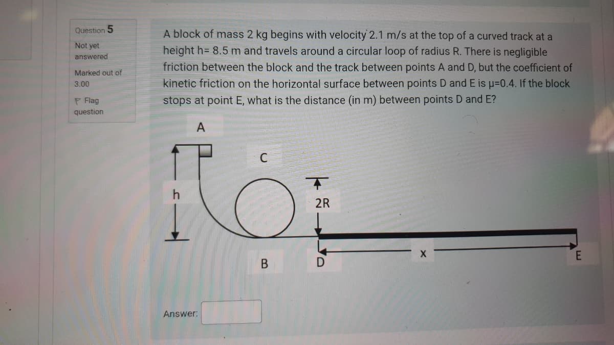 Question 5
A block of mass 2 kg begins with velocity 2.1 m/s at the top of a curved track at a
Not yet
height h= 8.5 m and travels around a circular loop of radius R. There is negligible
friction between the block and the track between points A and D, but the coefficient of
kinetic friction on the horizontal surface between points D and E is p=0.4. If the block
answered
Marked out of
3.00
P Flag
stops at point E, what is the distance (in m) between points D and E?
question
A
C
2R
В
Answer:
B.
