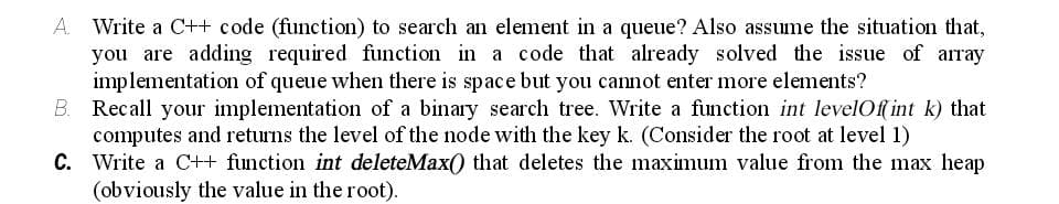 A. Write a C++ code (function) to search an element in a queue? Also assume the situation that,
you are adding required function in a code that already solved the issue of array
implementation of queue when there is space but you cannot enter more elements?
B. Recall your implementation of a binary search tree. Write a function int levelOf int k) that
computes and returns the level of the node with the key k. (Consider the root at level 1)
C. Write a C++ function int deleteMax() that deletes the maximum value from the max heap
(obviously the value in the root).
