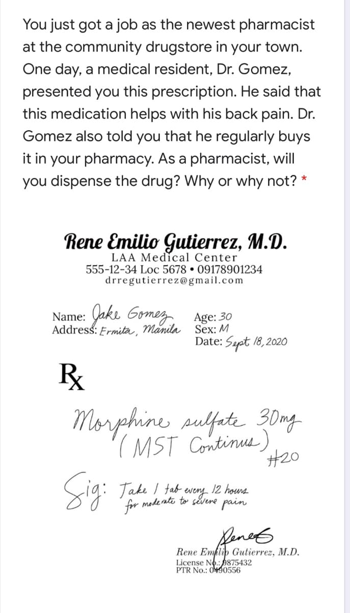 You just got a job as the newest pharmacist
at the community drugstore in your town.
One day, a medical resident, Dr. Gomez,
presented you this prescription. He said that
this medication helps with his back pain. Dr.
Gomez also told you that he regularly buys
it in your pharmacy. As a pharmacist, will
you dispense the drug? Why or why not? *
Rene Emilio Gutierrez, M.D.
LAA Medical Center
555-12-34 Loc 5678 • 09178901234
drregutierrez@gmail.com
Name: akı Gomez Age: 30
Address: Ermita, Manila Sex: M
Date: Sept 18,2020
R
Morpehine sulfete 30ng
(MST Continus)
#20
Sig: Tade
12 hours
fab every
for moderate to sěvene pain
fenet
Rene Emplip Gutierrez, M.D.
License No.: 9875432
PTR No.: 0490556
