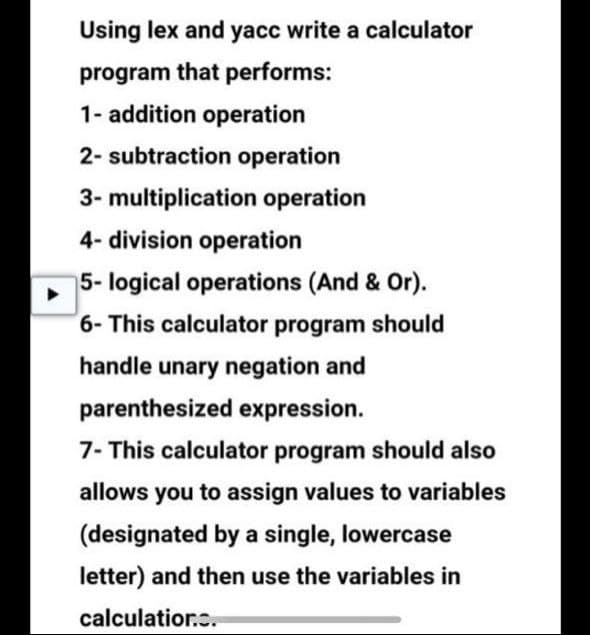 Using lex and yacc write a calculator
program that performs:
1- addition operation
2- subtraction operation
3- multiplication operation
4-division operation
5- logical operations (And & Or).
6- This calculator program should
handle unary negation and
parenthesized expression.
7- This calculator program should also
allows you to assign values to variables
(designated by a single, lowercase
letter) and then use the variables in
calculation..