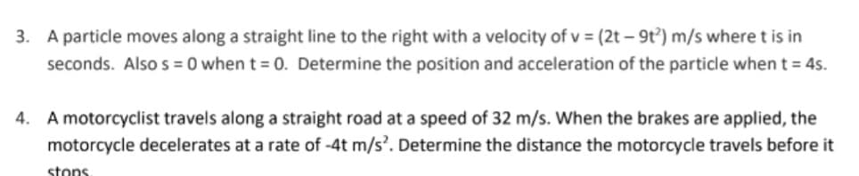 3. A particle moves along a straight line to the right with a velocity of v = (2t – 9t) m/s where t is in
seconds. Also s = 0 when t = 0. Determine the position and acceleration of the particle when t = 4s.
4. A motorcyclist travels along a straight road at a speed of 32 m/s. When the brakes are applied, the
motorcycle decelerates at a rate of -4t m/s. Determine the distance the motorcycle travels before it
stons

